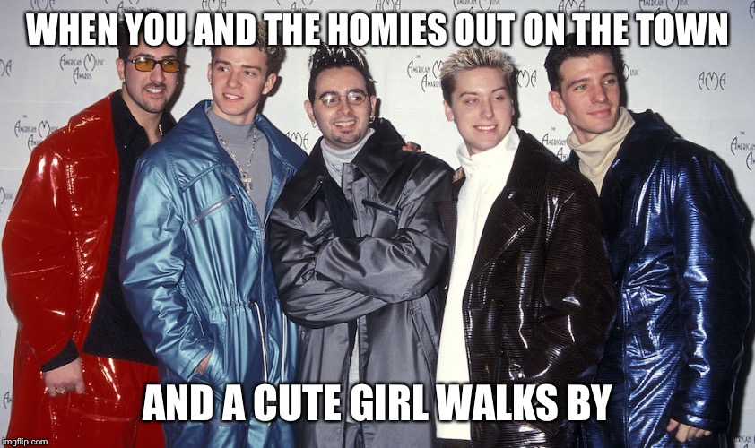 Nsync  | WHEN YOU AND THE HOMIES OUT ON THE TOWN; AND A CUTE GIRL WALKS BY | image tagged in nsync | made w/ Imgflip meme maker