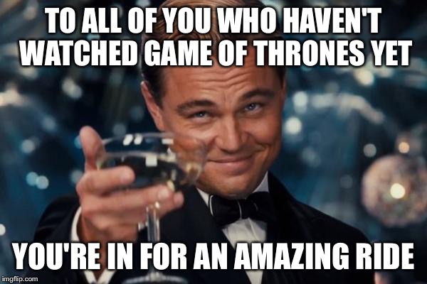Wish I could start watching all over again | TO ALL OF YOU WHO HAVEN'T WATCHED GAME OF THRONES YET YOU'RE IN FOR AN AMAZING RIDE | image tagged in memes,leonardo dicaprio cheers | made w/ Imgflip meme maker