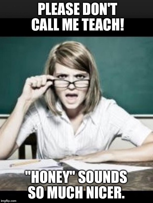Teacher: why do I hear talking. Student: because you have ears | PLEASE DON'T CALL ME TEACH! "HONEY" SOUNDS SO MUCH NICER. | image tagged in teacher why do i hear talking student because you have ears | made w/ Imgflip meme maker