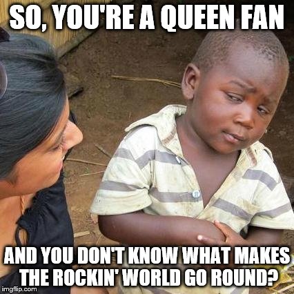 Third World Skeptical Kid | SO, YOU'RE A QUEEN FAN; AND YOU DON'T KNOW WHAT MAKES THE ROCKIN' WORLD GO ROUND? | image tagged in memes,third world skeptical kid | made w/ Imgflip meme maker