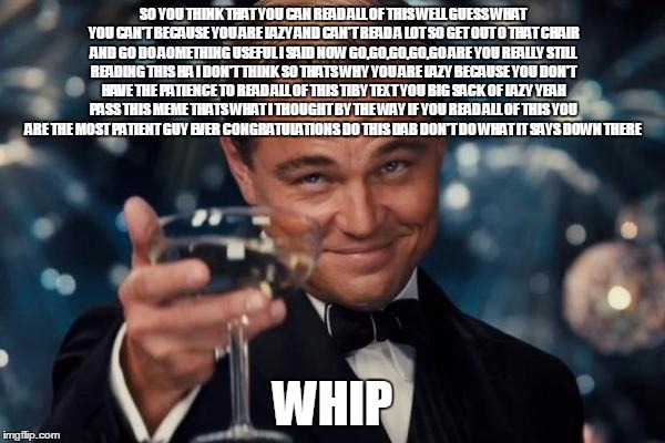 Leonardo Dicaprio Cheers Meme | SO YOU THINK THAT YOU CAN READ ALL OF THIS WELL GUESS WHAT YOU CAN'T BECAUSE YOU ARE LAZY AND CAN'T READ A LOT SO GET OUT O THAT CHAIR AND GO DO AOMETHING USEFUL I SAID NOW GO,GO,GO,GO,GO ARE YOU REALLY STILL READING THIS HA I DON'T THINK SO THATS WHY YOU ARE LAZY BECAUSE YOU DON'T HAVE THE PATIENCE TO READ ALL OF THIS TIBY TEXT YOU BIG SACK OF LAZY YEAH PASS THIS MEME THATS WHAT I THOUGHT BY THE WAY IF YOU READ ALL OF THIS YOU ARE THE MOST PATIENT GUY EVER CONGRATULATIONS DO THIS DAB DON'T DO WHAT IT SAYS DOWN THERE; WHIP | image tagged in memes,leonardo dicaprio cheers | made w/ Imgflip meme maker