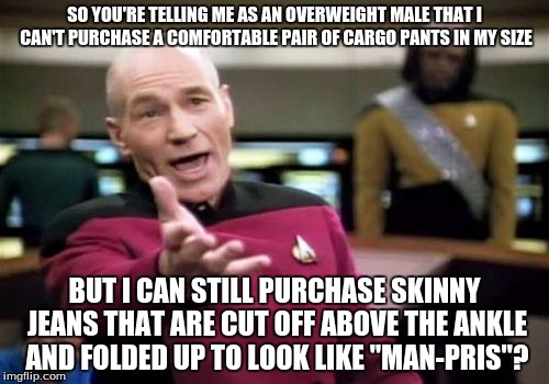 Shopping Online When You're Overweight... (Male) | SO YOU'RE TELLING ME AS AN OVERWEIGHT MALE THAT I CAN'T PURCHASE A COMFORTABLE PAIR OF CARGO PANTS IN MY SIZE; BUT I CAN STILL PURCHASE SKINNY JEANS THAT ARE CUT OFF ABOVE THE ANKLE AND FOLDED UP TO LOOK LIKE "MAN-PRIS"? | image tagged in memes,picard wtf,clothing,obese,fashion,online | made w/ Imgflip meme maker