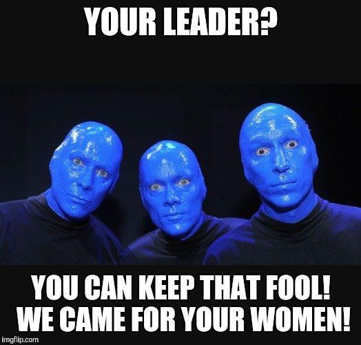 Aliens | YOUR LEADER? YOU CAN KEEP THAT FOOL! WE CAME FOR YOUR WOMEN! | image tagged in blue and black | made w/ Imgflip meme maker