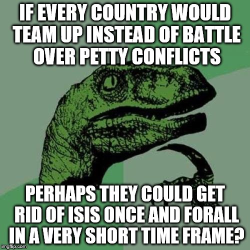 Philosoraptor | IF EVERY COUNTRY WOULD TEAM UP INSTEAD OF BATTLE OVER PETTY CONFLICTS; PERHAPS THEY COULD GET RID OF ISIS ONCE AND FORALL IN A VERY SHORT TIME FRAME? | image tagged in memes,philosoraptor | made w/ Imgflip meme maker