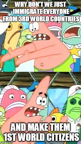 Put It Somewhere Else Patrick Meme | WHY DON'T WE JUST IMMIGRATE EVERYONE FROM 3RD WORLD COUNTRIES; AND MAKE THEM 1ST WORLD CITIZENS | image tagged in memes,put it somewhere else patrick,The_Donald | made w/ Imgflip meme maker
