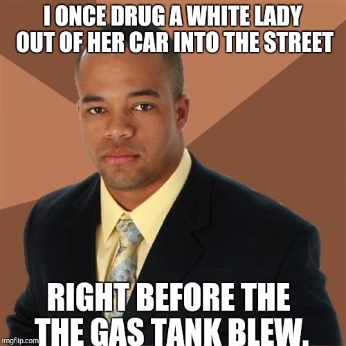 Successful Black Man | I ONCE DRUG A WHITE LADY OUT OF HER CAR INTO THE STREET; RIGHT BEFORE THE THE GAS TANK BLEW. | image tagged in memes,successful black man | made w/ Imgflip meme maker