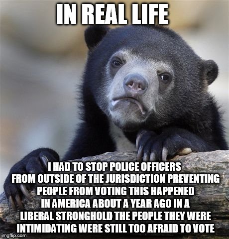 Confession Bear Meme | IN REAL LIFE I HAD TO STOP POLICE OFFICERS FROM OUTSIDE OF THE JURISDICTION PREVENTING PEOPLE FROM VOTING THIS HAPPENED IN AMERICA ABOUT A Y | image tagged in memes,confession bear | made w/ Imgflip meme maker