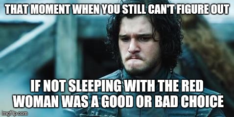 sad jon snow | THAT MOMENT WHEN YOU STILL CAN'T FIGURE OUT; IF NOT SLEEPING WITH THE RED WOMAN WAS A GOOD OR BAD CHOICE | image tagged in sad jon snow | made w/ Imgflip meme maker