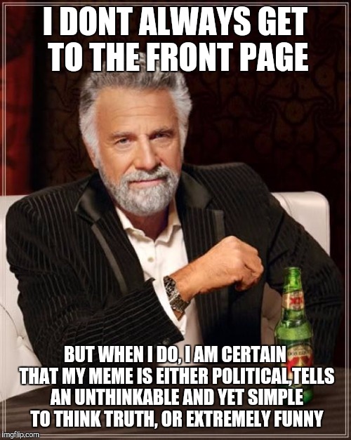 The Most Interesting Man In The World Meme | I DONT ALWAYS GET TO THE FRONT PAGE; BUT WHEN I DO, I AM CERTAIN THAT MY MEME IS EITHER POLITICAL,TELLS AN UNTHINKABLE AND YET SIMPLE TO THINK TRUTH, OR EXTREMELY FUNNY | image tagged in memes,the most interesting man in the world | made w/ Imgflip meme maker