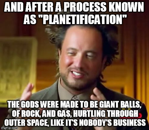 Ancient Aliens Meme | AND AFTER A PROCESS KNOWN AS "PLANETIFICATION" THE GODS WERE MADE TO BE GIANT BALLS, OF ROCK, AND GAS, HURTLING THROUGH OUTER SPACE, LIKE IT | image tagged in memes,ancient aliens | made w/ Imgflip meme maker
