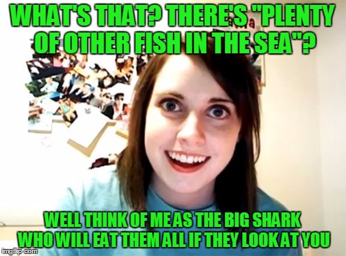 WHAT'S THAT? THERE'S "PLENTY OF OTHER FISH IN THE SEA"? WELL THINK OF ME AS THE BIG SHARK WHO WILL EAT THEM ALL IF THEY LOOK AT YOU | made w/ Imgflip meme maker