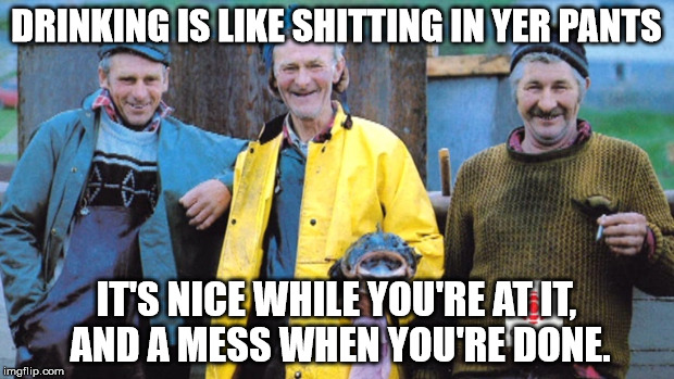 True stuff. Stick to weed. | DRINKING IS LIKE SHITTING IN YER PANTS; IT'S NICE WHILE YOU'RE AT IT, AND A MESS WHEN YOU'RE DONE. | image tagged in newfie fishermen | made w/ Imgflip meme maker