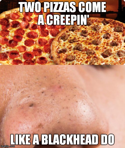 Misheard song lyrics | TWO PIZZAS COME A CREEPIN'; LIKE A BLACKHEAD DO | image tagged in meme,funny,pizza,blackheads | made w/ Imgflip meme maker