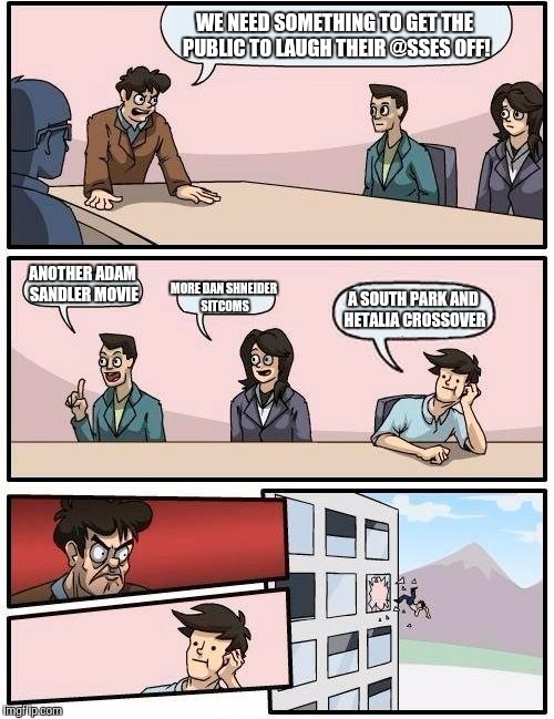 Boardroom Meeting Suggestion Meme | WE NEED SOMETHING TO GET THE PUBLIC TO LAUGH THEIR @SSES OFF! ANOTHER ADAM SANDLER MOVIE; MORE DAN SHNEIDER SITCOMS; A SOUTH PARK AND HETALIA CROSSOVER | image tagged in memes,boardroom meeting suggestion | made w/ Imgflip meme maker