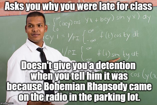 What a bro.  | Asks you why you were late for class; Doesn't give you a detention when you tell him it was because Bohemian Rhapsody came on the radio in the parking lot. | image tagged in helpful high school teacher,memes | made w/ Imgflip meme maker