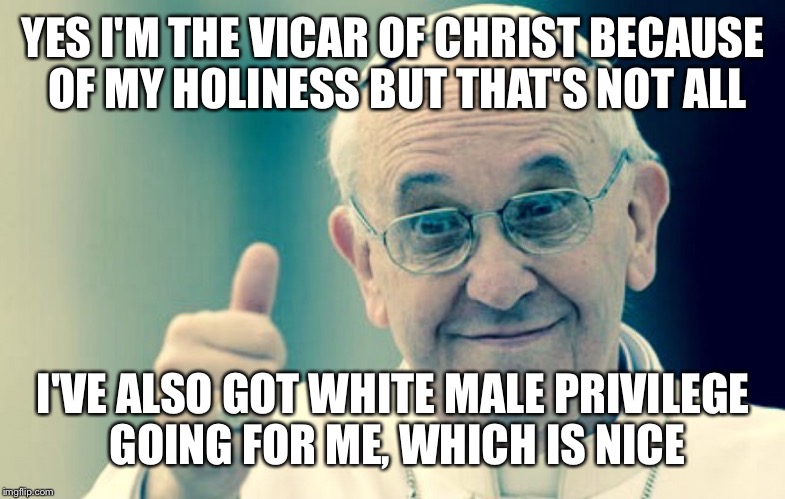 Pope | YES I'M THE VICAR OF CHRIST BECAUSE OF MY HOLINESS BUT THAT'S
NOT ALL; I'VE ALSO GOT WHITE MALE PRIVILEGE GOING FOR ME, WHICH IS NICE | image tagged in pope | made w/ Imgflip meme maker