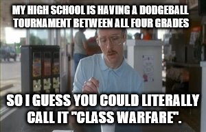 So I Guess You Can Say Things Are Getting Pretty Serious | MY HIGH SCHOOL IS HAVING A DODGEBALL TOURNAMENT BETWEEN ALL FOUR GRADES; SO I GUESS YOU COULD LITERALLY CALL IT "CLASS WARFARE". | image tagged in memes,so i guess you can say things are getting pretty serious | made w/ Imgflip meme maker