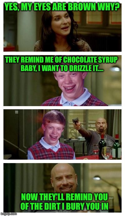 Skinhead John Travolta with Bad Luck Brian | YES, MY EYES ARE BROWN WHY? THEY REMIND ME OF CHOCOLATE SYRUP BABY, I WANT TO DRIZZLE IT.... NOW THEY'LL REMIND YOU OF THE DIRT I BURY YOU IN | image tagged in skinhead john travolta with bad luck brian | made w/ Imgflip meme maker