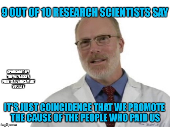 SCIENTISTS HAVE NO AGENDA | 9 OUT OF 10 RESEARCH SCIENTISTS SAY; SPONSORED BY THE WIZEASSER POINTS ADVANCEMENT SOCIETY; IT'S JUST COINCIDENCE THAT WE PROMOTE THE CAUSE OF THE PEOPLE WHO PAID US | image tagged in science | made w/ Imgflip meme maker