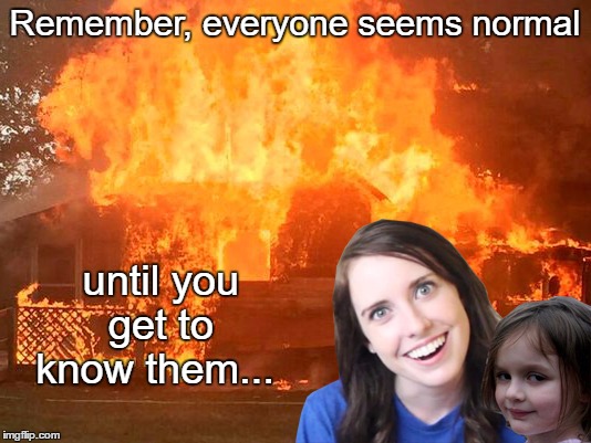 Overly Attached Girlfriend with Disaster Girl | Remember, everyone seems normal; until you get to know them... | image tagged in overly attached girlfriend with disaster girl,memes,funny | made w/ Imgflip meme maker