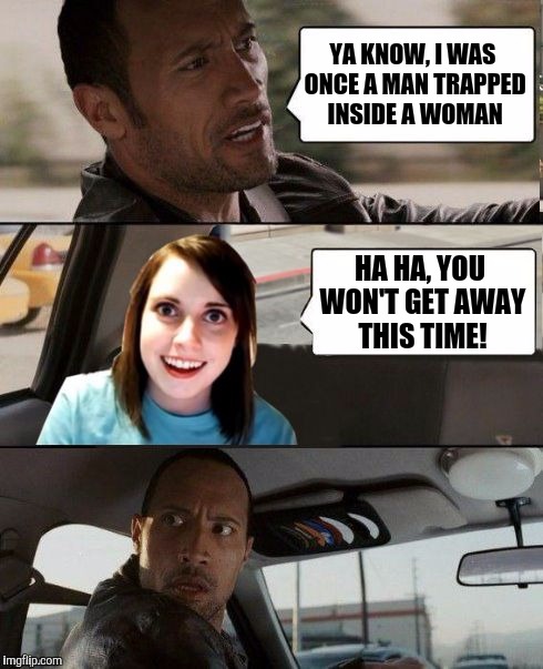 The Rock driving - Overly attached girlfriend | YA KNOW, I WAS ONCE A MAN TRAPPED INSIDE A WOMAN; HA HA, YOU WON'T GET AWAY THIS TIME! | image tagged in the rock driving - overly attached girlfriend,memes | made w/ Imgflip meme maker
