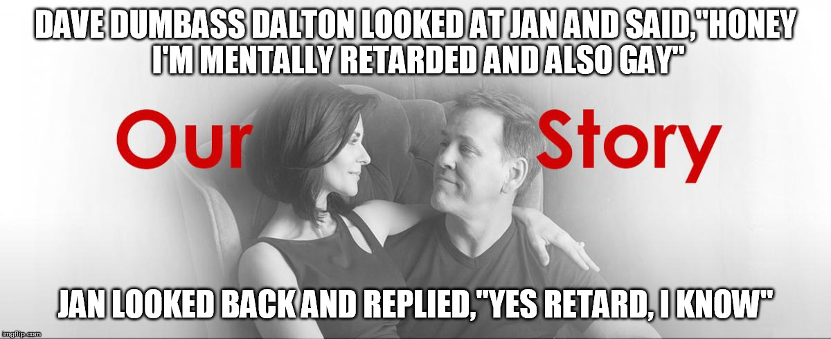 Dave Dumbass Dalton | DAVE DUMBASS DALTON LOOKED AT JAN AND SAID,"HONEY I'M MENTALLY RETARDED AND ALSO GAY"; JAN LOOKED BACK AND REPLIED,"YES RETARD, I KNOW" | image tagged in dave dumbass dalton,full retard | made w/ Imgflip meme maker