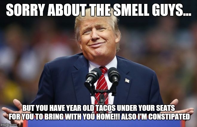 Constipated Trump | SORRY ABOUT THE SMELL GUYS... BUT YOU HAVE YEAR OLD TACOS UNDER YOUR SEATS FOR YOU TO BRING WITH YOU HOME!!! ALSO I'M CONSTIPATED | image tagged in constipated trump | made w/ Imgflip meme maker