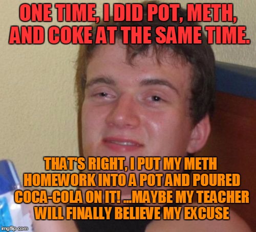 10 Guy | ONE TIME, I DID POT, METH, AND COKE AT THE SAME TIME. THAT'S RIGHT, I PUT MY METH HOMEWORK INTO A POT AND POURED COCA-COLA ON IT! ...MAYBE MY TEACHER WILL FINALLY BELIEVE MY EXCUSE | image tagged in memes,10 guy,pot,cocaine,meth,homework | made w/ Imgflip meme maker