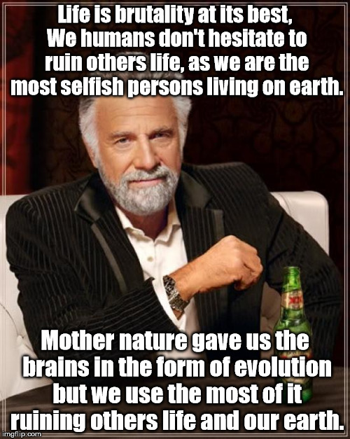 The Most Interesting Man In The World | Life is brutality at its best, We humans don't hesitate to ruin others life, as we are the most selfish persons living on earth. Mother nature gave us the brains in the form of evolution but we use the most of it ruining others life and our earth. | image tagged in memes,the most interesting man in the world | made w/ Imgflip meme maker