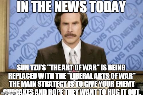 Ron Burgundy Meme | IN THE NEWS TODAY; SUN TZU'S "THE ART OF WAR" IS BEING REPLACED WITH THE "LIBERAL ARTS OF WAR" THE MAIN STRATEGY IS TO GIVE YOUR ENEMY CUPCAKES AND HOPE THEY WANT TO HUG IT OUT. | image tagged in memes,ron burgundy | made w/ Imgflip meme maker