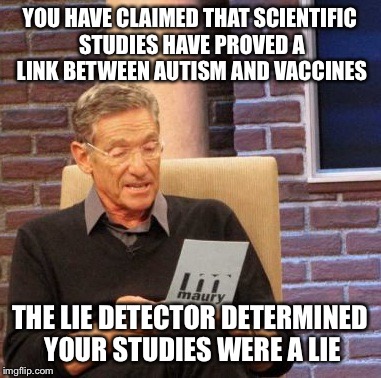 Maury Lie Detector |  YOU HAVE CLAIMED THAT SCIENTIFIC STUDIES HAVE PROVED A LINK BETWEEN AUTISM AND VACCINES; THE LIE DETECTOR DETERMINED YOUR STUDIES WERE A LIE | image tagged in memes,maury lie detector | made w/ Imgflip meme maker