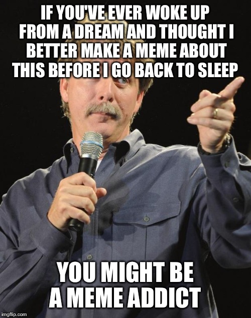 It's official! I'm memin' in my sleep now!  | IF YOU'VE EVER WOKE UP FROM A DREAM AND THOUGHT I BETTER MAKE A MEME ABOUT THIS BEFORE I GO BACK TO SLEEP; YOU MIGHT BE A MEME ADDICT | image tagged in jeff foxworthy,lol,memes | made w/ Imgflip meme maker