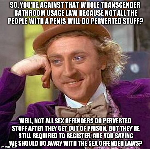 Have you considered... | SO, YOU'RE AGAINST THAT WHOLE TRANSGENDER BATHROOM USAGE LAW BECAUSE NOT ALL THE PEOPLE WITH A PENIS WILL DO PERVERTED STUFF? WELL, NOT ALL SEX OFFENDERS DO PERVERTED STUFF AFTER THEY GET OUT OF PRISON, BUT THEY'RE STILL REQUIRED TO REGISTER. ARE YOU SAYING WE SHOULD DO AWAY WITH THE SEX OFFENDER LAWS? | image tagged in memes,creepy condescending wonka,transgender bathroom,sex offender,law | made w/ Imgflip meme maker