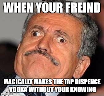 Nerp Derp  | WHEN YOUR FREIND; MAGICALLY MAKES THE TAP DISPENCE VODKA WITHOUT YOUR KNOWING | image tagged in nerp derp | made w/ Imgflip meme maker