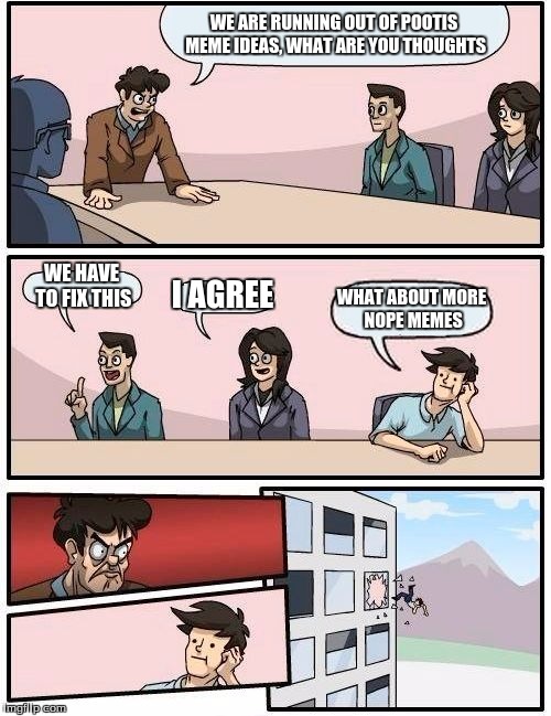 Boardroom Meeting Suggestion | WE ARE RUNNING OUT OF POOTIS MEME IDEAS, WHAT ARE YOU THOUGHTS; WE HAVE TO FIX THIS; I AGREE; WHAT ABOUT MORE NOPE MEMES | image tagged in memes,boardroom meeting suggestion | made w/ Imgflip meme maker