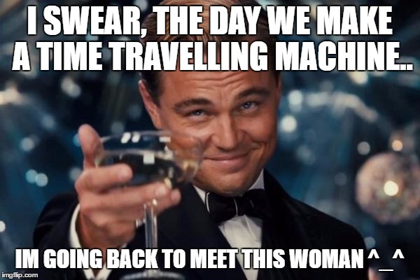 Leonardo Dicaprio Cheers Meme | I SWEAR, THE DAY WE MAKE A TIME TRAVELLING MACHINE.. IM GOING BACK TO MEET THIS WOMAN ^_^ | image tagged in memes,leonardo dicaprio cheers | made w/ Imgflip meme maker