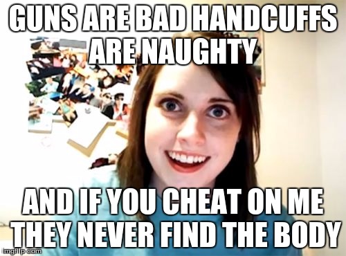 Overly Attached Girlfriend | GUNS ARE BAD HANDCUFFS ARE NAUGHTY; AND IF YOU CHEAT ON ME THEY NEVER FIND THE BODY | image tagged in memes,overly attached girlfriend | made w/ Imgflip meme maker