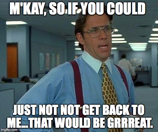 That Would Be Great Meme | M'KAY, SO IF YOU COULD; JUST NOT NOT GET BACK TO ME...THAT WOULD BE GRRREAT. | image tagged in memes,that would be great | made w/ Imgflip meme maker