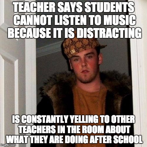 Scumbag Steve Meme | TEACHER SAYS STUDENTS CANNOT LISTEN TO MUSIC BECAUSE IT IS DISTRACTING; IS CONSTANTLY YELLING TO OTHER TEACHERS IN THE ROOM ABOUT WHAT THEY ARE DOING AFTER SCHOOL | image tagged in memes,scumbag steve,AdviceAnimals | made w/ Imgflip meme maker