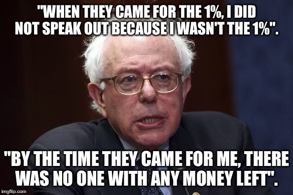 Bernie Sanders | "WHEN THEY CAME FOR THE 1%, I DID NOT SPEAK OUT BECAUSE I WASN'T THE 1%". "BY THE TIME THEY CAME FOR ME, THERE WAS NO ONE WITH ANY MONEY LEFT". | image tagged in bernie sanders | made w/ Imgflip meme maker