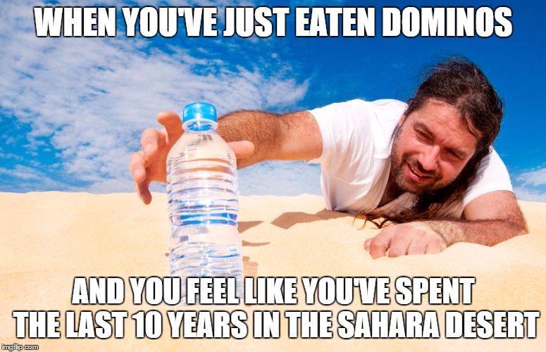 The thirst is real | WHEN YOU'VE JUST EATEN DOMINOS; AND YOU FEEL LIKE YOU'VE SPENT THE LAST 10 YEARS IN THE SAHARA DESERT | image tagged in dominos,thirsty,pizza,the struggle is real,water | made w/ Imgflip meme maker