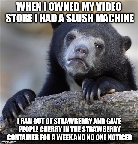 Confession Bear Meme | WHEN I OWNED MY VIDEO STORE I HAD A SLUSH MACHINE I RAN OUT OF STRAWBERRY AND GAVE PEOPLE CHERRY IN THE STRAWBERRY CONTAINER FOR A WEEK AND  | image tagged in memes,confession bear | made w/ Imgflip meme maker