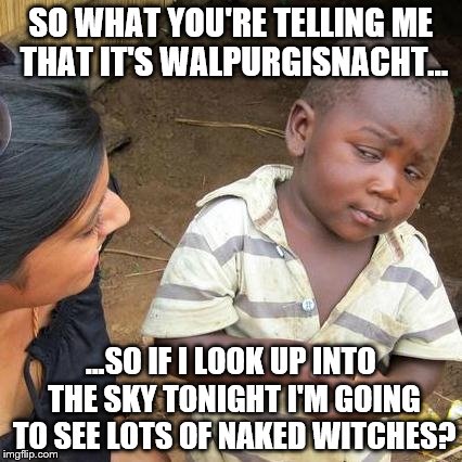 Hey, it's Walpurgisnacht | SO WHAT YOU'RE TELLING ME THAT IT'S WALPURGISNACHT... ...SO IF I LOOK UP INTO THE SKY TONIGHT I'M GOING TO SEE LOTS OF NAKED WITCHES? | image tagged in memes,third world skeptical kid,naked,witch,funny,halloween | made w/ Imgflip meme maker