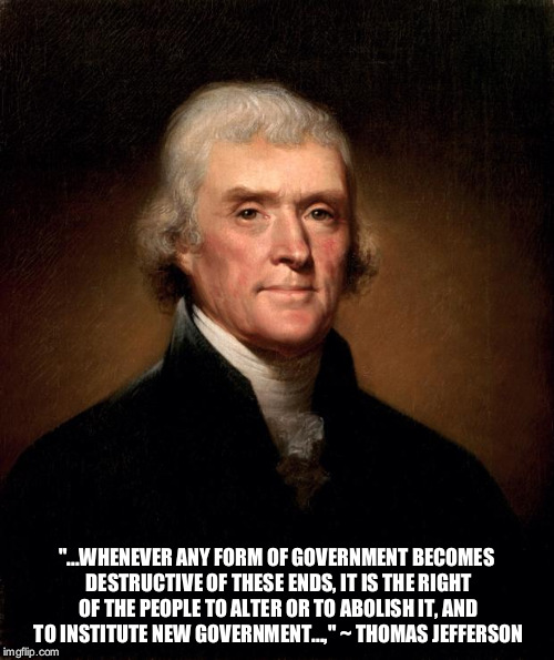 Thomas Jefferson  | "...WHENEVER ANY FORM OF GOVERNMENT BECOMES DESTRUCTIVE OF THESE ENDS, IT IS THE RIGHT OF THE PEOPLE TO ALTER OR TO ABOLISH IT, AND TO INSTITUTE NEW GOVERNMENT...," ~ THOMAS JEFFERSON | image tagged in thomas jefferson | made w/ Imgflip meme maker