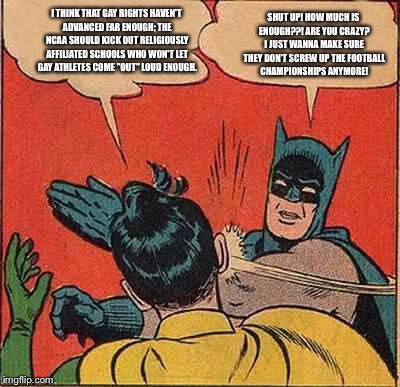 Batman Slapping Robin | I THINK THAT GAY RIGHTS HAVEN'T ADVANCED FAR ENOUGH; THE NCAA SHOULD KICK OUT RELIGIOUSLY AFFILIATED SCHOOLS WHO WON'T LET GAY ATHLETES COME "OUT" LOUD ENOUGH. SHUT UP! HOW MUCH IS ENOUGH??! ARE YOU CRAZY? I JUST WANNA MAKE SURE THEY DON'T SCREW UP THE FOOTBALL CHAMPIONSHIPS ANYMORE! | image tagged in memes,batman slapping robin | made w/ Imgflip meme maker