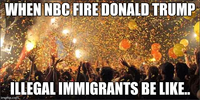Celebration  | WHEN NBC FIRE DONALD TRUMP; ILLEGAL IMMIGRANTS BE LIKE.. | image tagged in celebration | made w/ Imgflip meme maker
