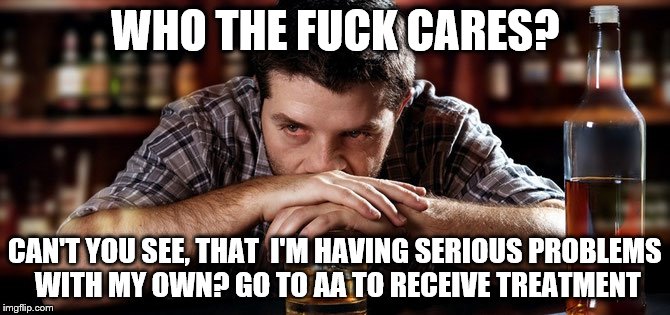 Alcoholic_guy | WHO THE F**K CARES? CAN'T YOU SEE, THAT  I'M HAVING SERIOUS PROBLEMS WITH MY OWN? GO TO AA TO RECEIVE TREATMENT | image tagged in alcoholic_guy | made w/ Imgflip meme maker