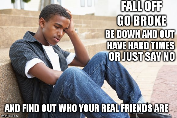 Real Friends | FALL OFF; GO BROKE; BE DOWN AND OUT; HAVE HARD TIMES; OR JUST SAY NO; AND FIND OUT WHO YOUR REAL FRIENDS ARE | image tagged in friends,family,fake people | made w/ Imgflip meme maker