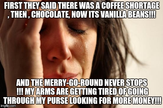 First World Problems Meme | FIRST THEY SAID THERE WAS A COFFEE SHORTAGE , THEN , CHOCOLATE, NOW ITS VANILLA BEANS!!! AND THE MERRY-GO-ROUND NEVER STOPS !!! MY ARMS ARE GETTING TIRED OF GOING THROUGH MY PURSE LOOKING FOR MORE MONEY!!! | image tagged in memes,first world problems | made w/ Imgflip meme maker