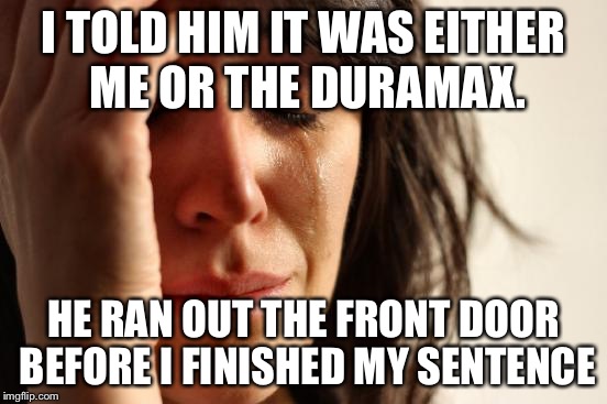 First World Problems | I TOLD HIM IT WAS EITHER ME OR THE DURAMAX. HE RAN OUT THE FRONT DOOR BEFORE I FINISHED MY SENTENCE | image tagged in memes,first world problems | made w/ Imgflip meme maker